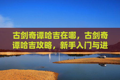 古剑奇谭哈吉在哪，古剑奇谭哈吉攻略，新手入门与进阶指南