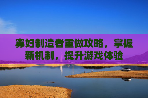 寡妇制造者重做攻略,掌握新机制,提升游戏体验 寡妇制造者重做攻略,掌握新机制,提升游戏体验