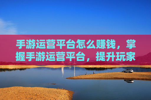 手游运营平台怎么赚钱,掌握手游运营平台,提升玩家留存与活跃度的策略 手游运营平台怎么赚钱,掌握手游运营平台,提升玩家留存与活跃度的策略