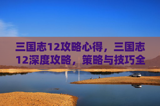 三国志12攻略心得,三国志12深度攻略,策略与技巧全解析 三国志12攻略心得,三国志12深度攻略,策略与技巧全解析