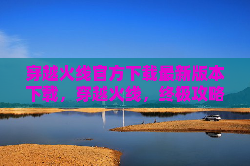 穿越火线官方下载最新版本下载,穿越火线,终极攻略,让你成为游戏高手 穿越火线官方下载最新版本下载,穿越火线,终极攻略,让你成为游戏高手