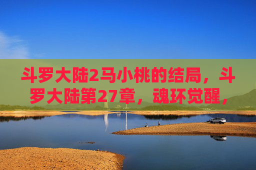 斗罗大陆2马小桃的结局，斗罗大陆第27章，魂环觉醒，武魂之力的极致