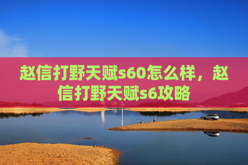 赵信打野天赋s60怎么样,赵信打野天赋s6攻略 赵信打野天赋s60怎么样,赵信打野天赋s6攻略