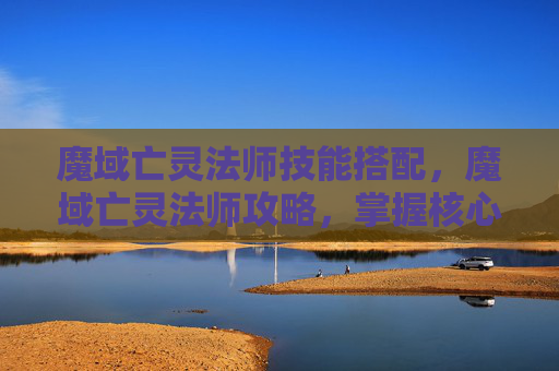 魔域亡灵法师技能搭配，魔域亡灵法师攻略，掌握核心技能，成为游戏中的主宰