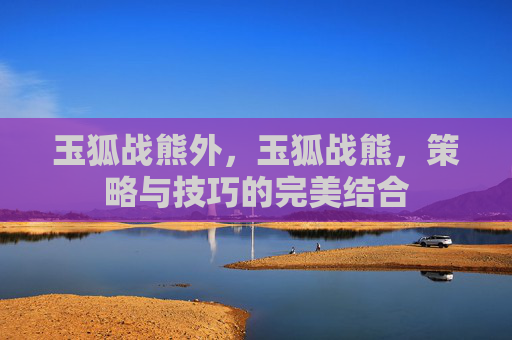 玉狐战熊外,玉狐战熊,策略与技巧的完美结合 玉狐战熊外,玉狐战熊,策略与技巧的完美结合