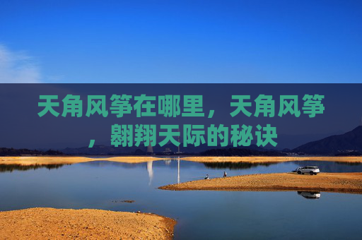 天角风筝在哪里,天角风筝,翱翔天际的秘诀 天角风筝在哪里,天角风筝,翱翔天际的秘诀