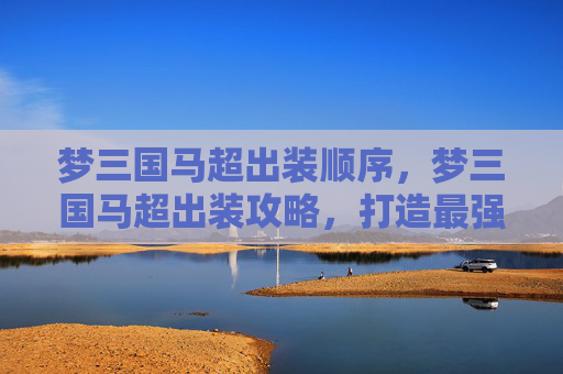 梦三国马超出装顺序,梦三国马超出装攻略,打造最强马超 梦三国马超出装顺序,梦三国马超出装攻略,打造最强马超