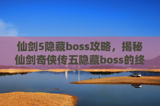 仙剑5隐藏boss攻略，揭秘仙剑奇侠传五隐藏boss的终极攻略