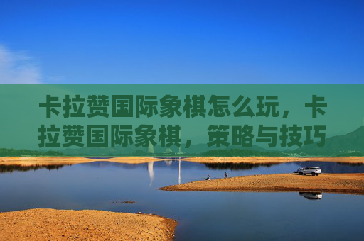 卡拉赞国际象棋怎么玩,卡拉赞国际象棋,策略与技巧的深度解析 卡拉赞国际象棋怎么玩,卡拉赞国际象棋,策略与技巧的深度解析