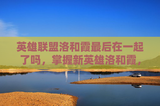 英雄联盟洛和霞最后在一起了吗,掌握新英雄洛和霞,全面攻略指南 英雄联盟洛和霞最后在一起了吗,掌握新英雄洛和霞,全面攻略指南