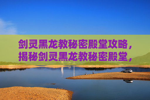 剑灵黑龙教秘密殿堂攻略，揭秘剑灵黑龙教秘密殿堂，隐藏地图与攻略指南