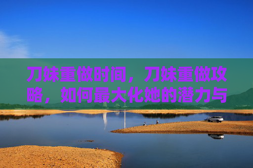 刀妹重做时间,刀妹重做攻略,如何最大化她的潜力与影响 刀妹重做时间,刀妹重做攻略,如何最大化她的潜力与影响