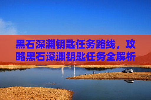 黑石深渊钥匙任务路线，攻略黑石深渊钥匙任务全解析