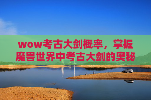 wow考古大剑概率,掌握魔兽世界中考古大剑的奥秘,从基础到进阶 wow考古大剑概率,掌握魔兽世界中考古大剑的奥秘,从基础到进阶