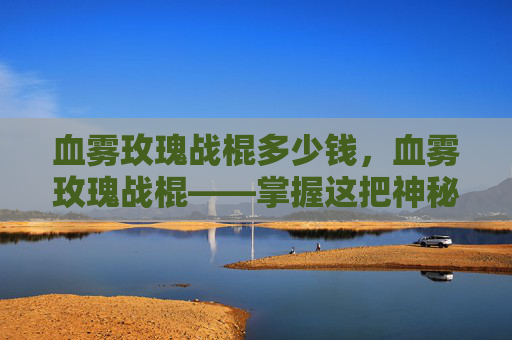 血雾玫瑰战棍多少钱,血雾玫瑰战棍——掌握这把神秘武器的终极攻略 血雾玫瑰战棍多少钱,血雾玫瑰战棍——掌握这把神秘武器的终极攻略