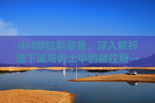 dnf赫拉斯装备,深入解析地下城与勇士中的赫拉斯——一个值得你深入了解的角色 dnf赫拉斯装备,深入解析地下城与勇士中的赫拉斯——一个值得你深入了解的角色