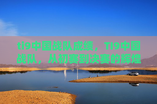 ti9中国战队成绩,TI9中国战队,从初赛到决赛的辉煌之路 ti9中国战队成绩,TI9中国战队,从初赛到决赛的辉煌之路
