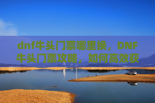dnf牛头门票哪里换,DNF牛头门票攻略,如何高效获取与利用牛头门票 dnf牛头门票哪里换,DNF牛头门票攻略,如何高效获取与利用牛头门票