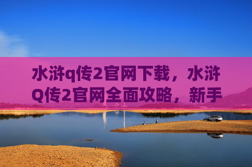 水浒q传2官网下载，水浒Q传2官网全面攻略，新手入门到高手进阶