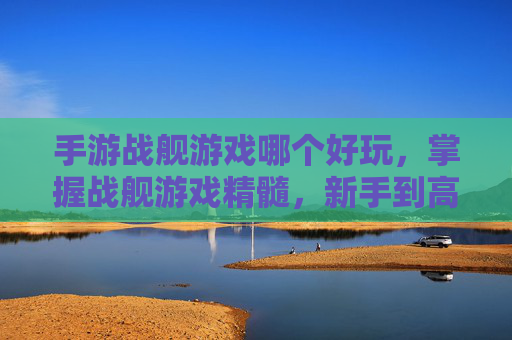 手游战舰游戏哪个好玩，掌握战舰游戏精髓，新手到高手的全面攻略