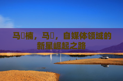 马祎楠,马祎,自媒体领域的新星崛起之路 马祎楠,马祎,自媒体领域的新星崛起之路