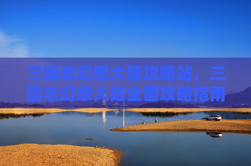 三国志幻想大陆攻略站,三国志幻想大陆全面攻略指南 三国志幻想大陆攻略站,三国志幻想大陆全面攻略指南
