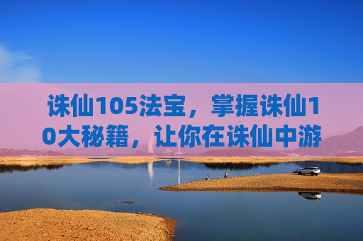 诛仙105法宝，掌握诛仙10大秘籍，让你在诛仙中游刃有余