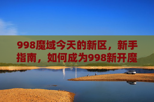 998魔域今天的新区,新手指南,如何成为998新开魔域的高手 998魔域今天的新区,新手指南,如何成为998新开魔域的高手