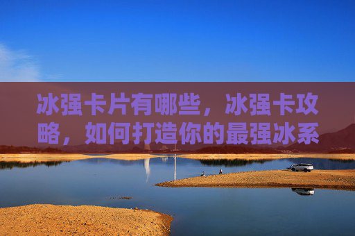 冰强卡片有哪些，冰强卡攻略，如何打造你的最强冰系角色