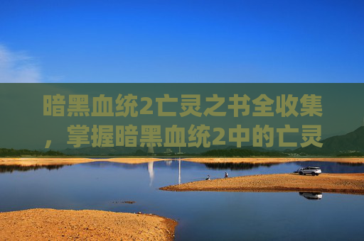 暗黑血统2亡灵之书全收集,掌握暗黑血统2中的亡灵之书,终极指南 暗黑血统2亡灵之书全收集,掌握暗黑血统2中的亡灵之书,终极指南