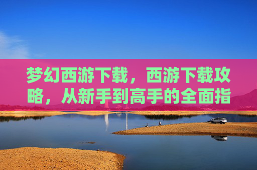 梦幻西游下载,西游下载攻略,从新手到高手的全面指南 梦幻西游下载,西游下载攻略,从新手到高手的全面指南