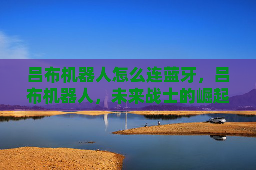 吕布机器人怎么连蓝牙,吕布机器人,未来战士的崛起 吕布机器人怎么连蓝牙,吕布机器人,未来战士的崛起