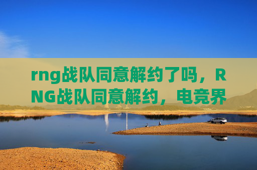 rng战队同意解约了吗,RNG战队同意解约,电竞界的一次重大转折 rng战队同意解约了吗,RNG战队同意解约,电竞界的一次重大转折