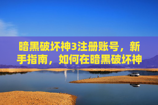 暗黑破坏神3注册账号，新手指南，如何在暗黑破坏神3中顺利注册并开始你的冒险之旅