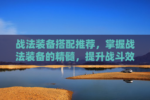 战法装备搭配推荐，掌握战法装备的精髓，提升战斗效率与生存能力