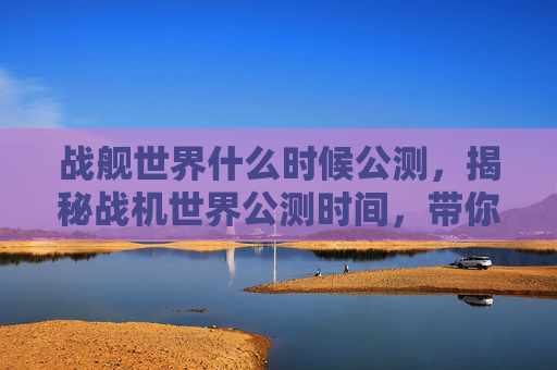 战舰世界什么时候公测，揭秘战机世界公测时间，带你抢先体验未来空战！