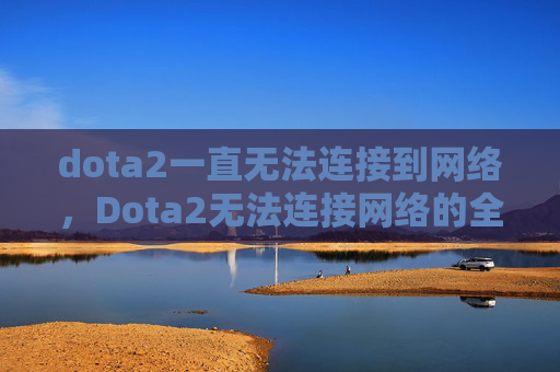 dota2一直无法连接到网络，Dota2无法连接网络的全面解决方案
