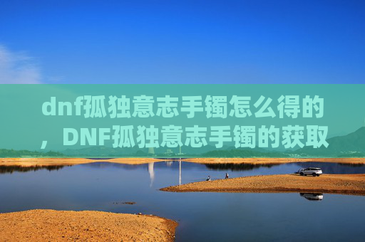 dnf孤独意志手镯怎么得的,DNF孤独意志手镯的获取攻略 dnf孤独意志手镯怎么得的,DNF孤独意志手镯的获取攻略