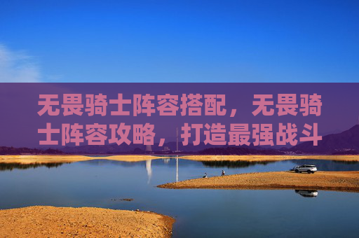 无畏骑士阵容搭配,无畏骑士阵容攻略,打造最强战斗组合 无畏骑士阵容搭配,无畏骑士阵容攻略,打造最强战斗组合