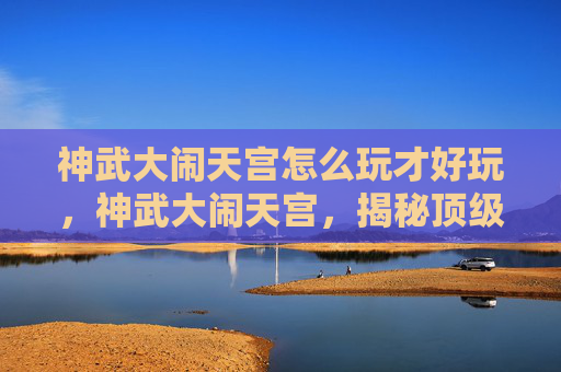 神武大闹天宫怎么玩才好玩，神武大闹天宫，揭秘顶级玩家的通关秘籍