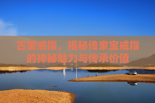 古董戒指，揭秘传家宝戒指的神秘魅力与传承价值
