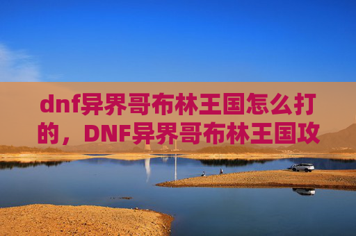 dnf异界哥布林王国怎么打的,DNF异界哥布林王国攻略,全面解析如何高效击败哥布林王国 dnf异界哥布林王国怎么打的,DNF异界哥布林王国攻略,全面解析如何高效击败哥布林王国