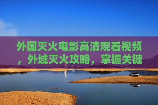 外国灭火电影高清观看视频，外域灭火攻略，掌握关键技巧，避免灾难