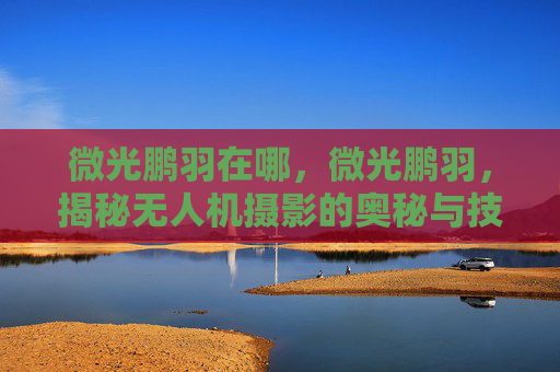 微光鹏羽在哪，微光鹏羽，揭秘无人机摄影的奥秘与技巧