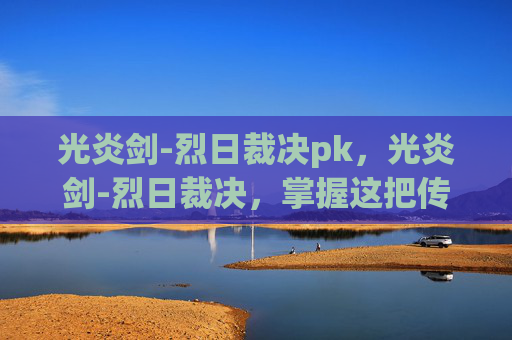 光炎剑-烈日裁决pk，光炎剑-烈日裁决，掌握这把传奇武器的终极攻略