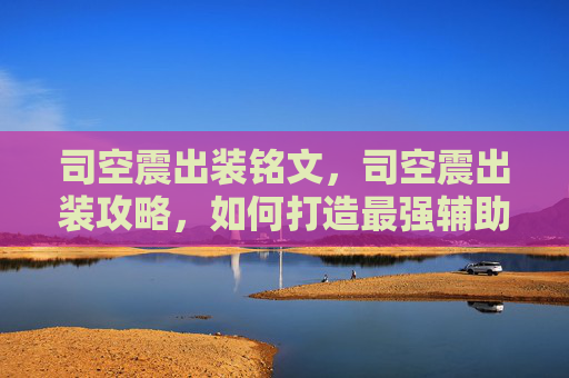 司空震出装铭文，司空震出装攻略，如何打造最强辅助英雄？