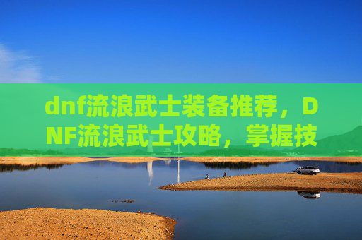 dnf流浪武士装备推荐，DNF流浪武士攻略，掌握技巧，成为战场上的不败传说