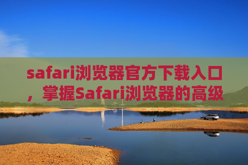 safari浏览器官方下载入口，掌握Safari浏览器的高级功能，提升你的上网体验