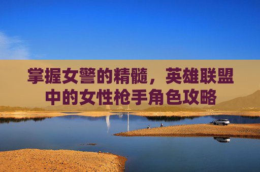 掌握女警的精髓，英雄联盟中的女性枪手角色攻略