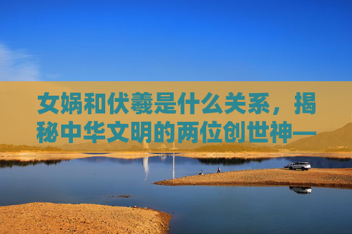 女娲和伏羲是什么关系,揭秘中华文明的两位创世神——女娲与伏羲 女娲和伏羲是什么关系,揭秘中华文明的两位创世神——女娲与伏羲